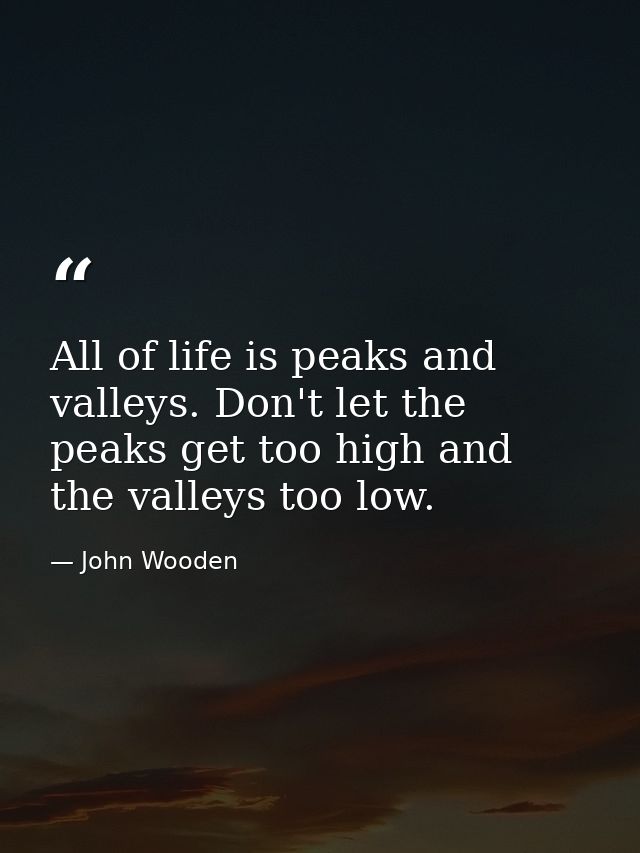 All of life is peaks and valleys. Don't let the peaks get too high and the valleys too low. — John Wooden