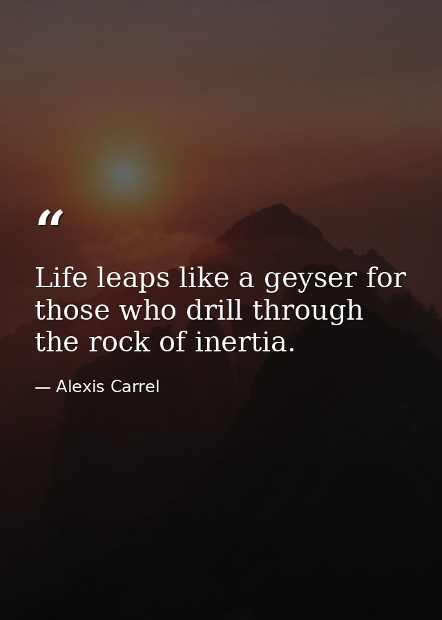 Life leaps like a geyser for those who drill through the rock of inertia. — Alexis Carrel