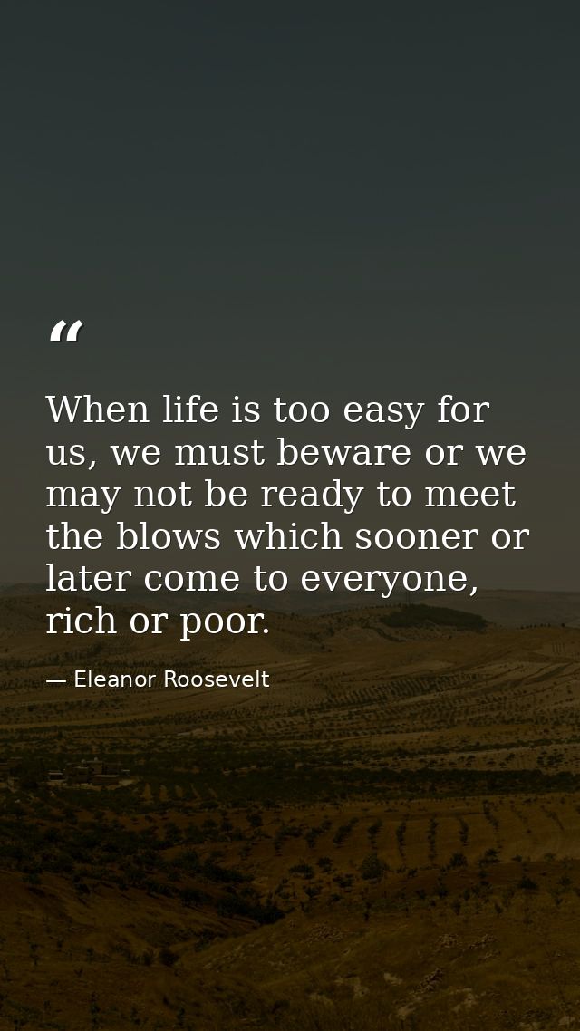 When life is too easy for us, we must beware or we may not be ready to meet the blows which sooner or later come to ever — Eleanor Roosevelt
