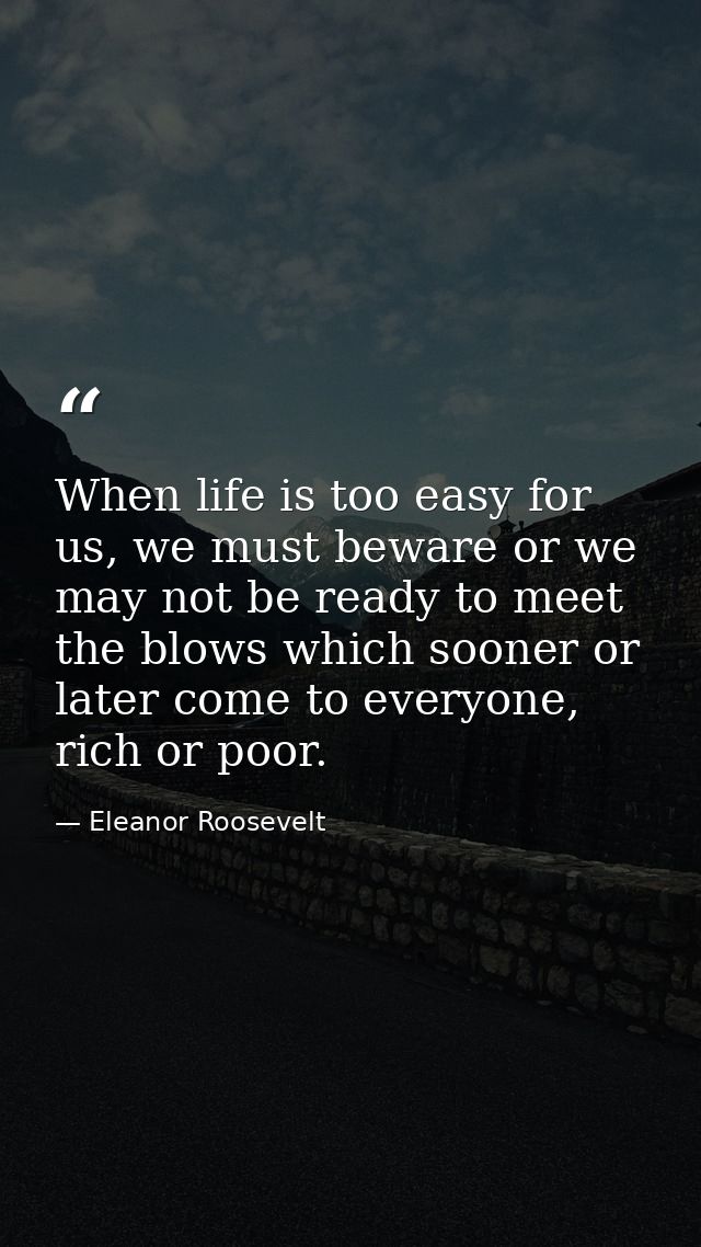 When life is too easy for us, we must beware or we may not be ready to meet the blows which sooner or later come to ever — Eleanor Roosevelt
