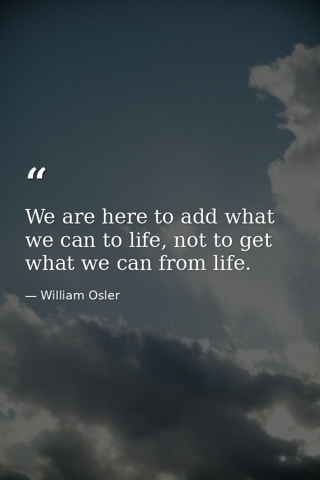 We are here to add what we can to life, not to get what we can from life. — William Osler
