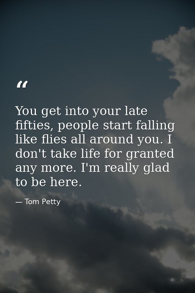 You get into your late fifties, people start falling like flies all around you. I don't take life for granted any more.  — Tom Petty