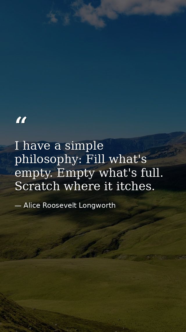 I have a simple philosophy: Fill what's empty. Empty what's full. Scratch where it itches. — Alice Roosevelt Longworth