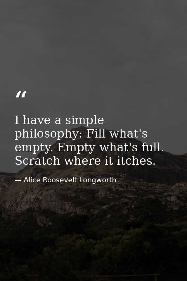 I have a simple philosophy: Fill what's empty. Empty what's full. Scratch where it itches. — Alice Roosevelt Longworth