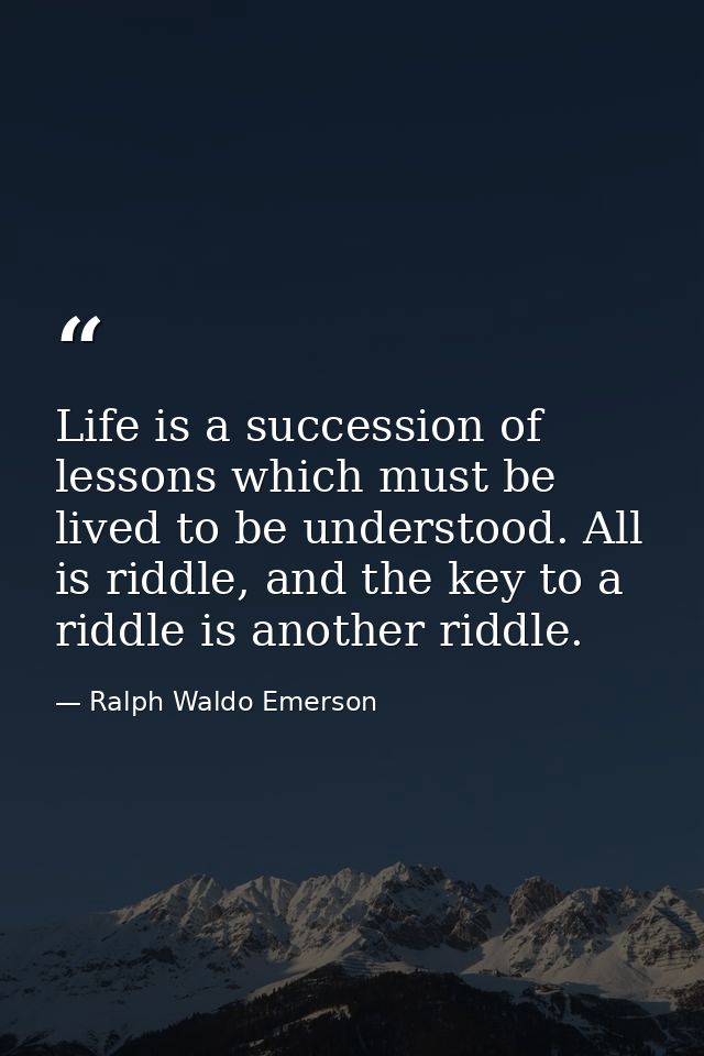 Life is a succession of lessons which must be lived to be understood. All is riddle, and the key to a riddle is another  — Ralph Waldo Emerson