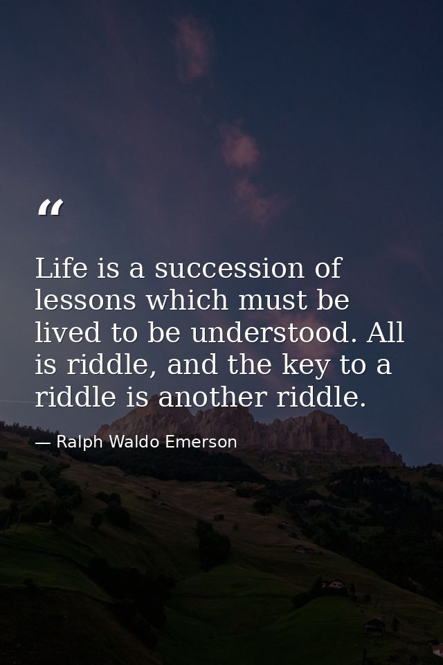 Life is a succession of lessons which must be lived to be understood. All is riddle, and the key to a riddle is another  — Ralph Waldo Emerson