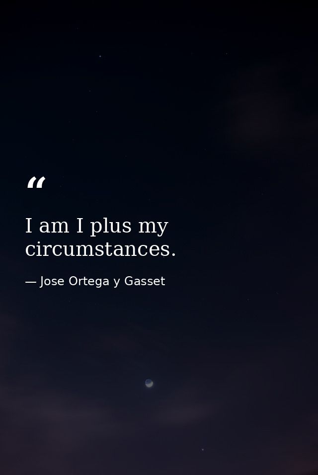 I am I plus my circumstances. — Jose Ortega y Gasset