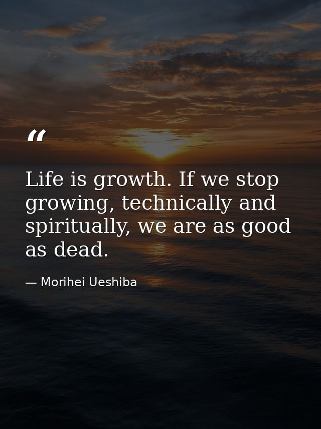 Life is growth. If we stop growing, technically and spiritually, we are as good as dead. — Morihei Ueshiba