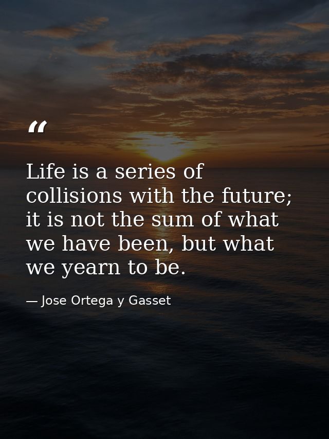 Life is a series of collisions with the future; it is not the sum of what we have been, but what we yearn to be. — Jose Ortega y Gasset