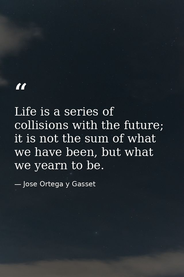 Life is a series of collisions with the future; it is not the sum of what we have been, but what we yearn to be. — Jose Ortega y Gasset