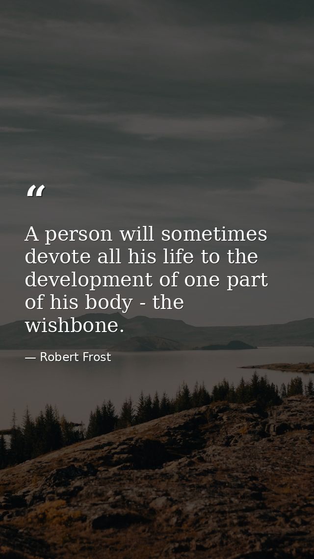 A person will sometimes devote all his life to the development of one part of his body - the wishbone. — Robert Frost