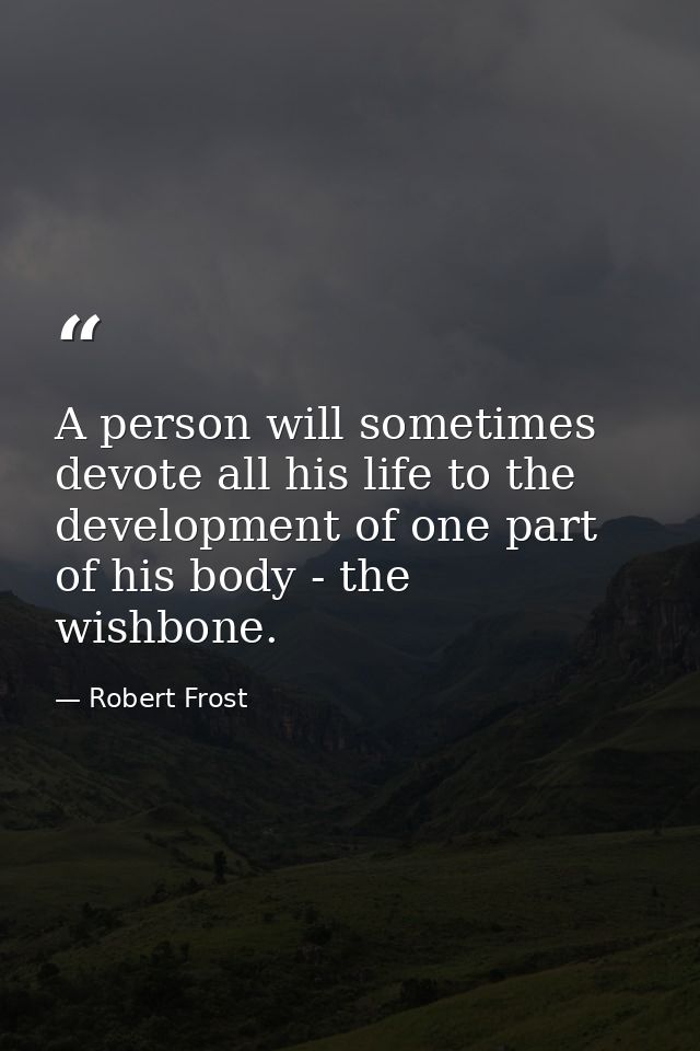 A person will sometimes devote all his life to the development of one part of his body - the wishbone. — Robert Frost