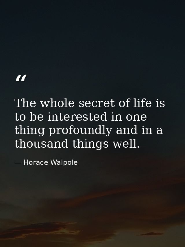 The whole secret of life is to be interested in one thing profoundly and in a thousand things well. — Horace Walpole