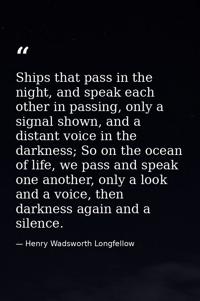 Ships that pass in the night, and speak each other in passing, only a signal shown, and a distant voice in the darkness; — Henry Wadsworth Longfellow