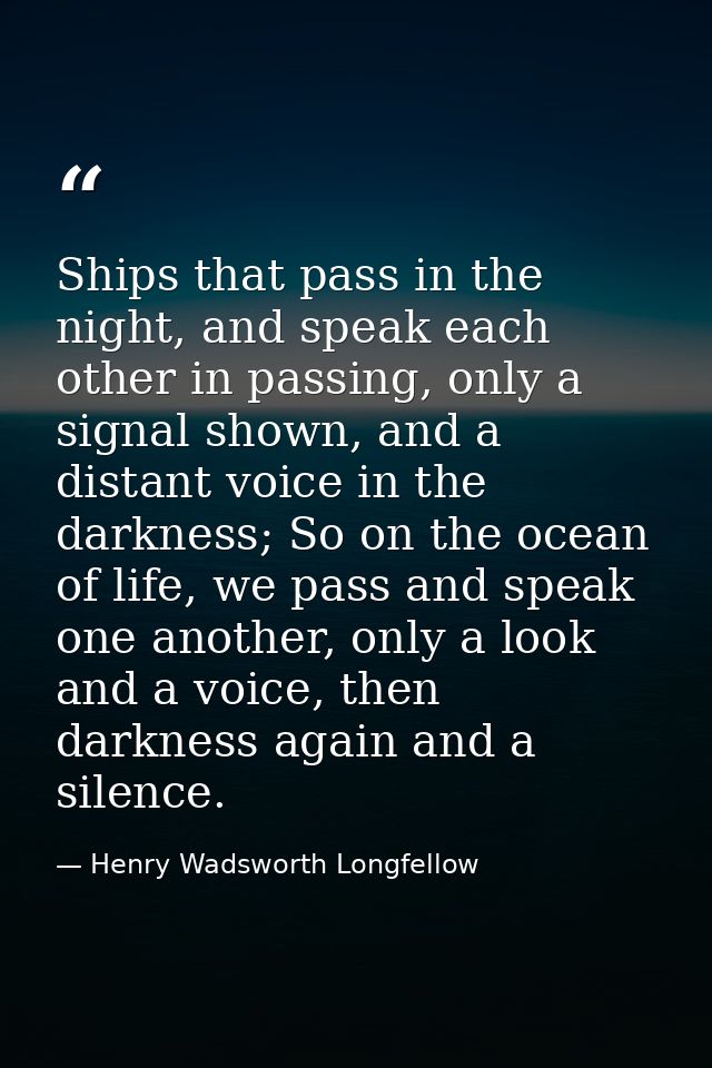 Ships that pass in the night, and speak each other in passing, only a signal shown, and a distant voice in the darkness; — Henry Wadsworth Longfellow