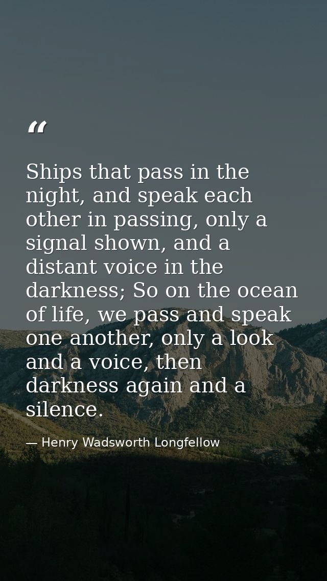 Ships that pass in the night, and speak each other in passing, only a signal shown, and a distant voice in the darkness; — Henry Wadsworth Longfellow