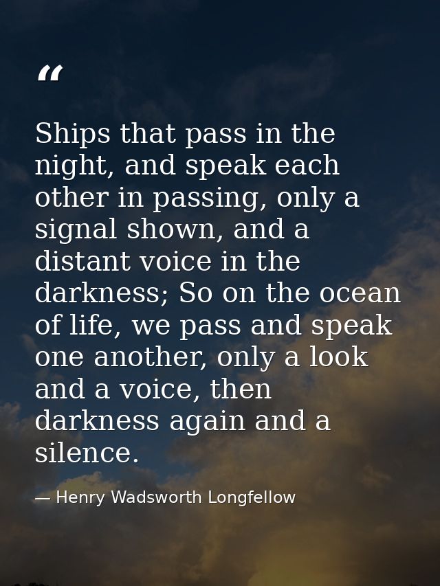 Ships that pass in the night, and speak each other in passing, only a signal shown, and a distant voice in the darkness; — Henry Wadsworth Longfellow