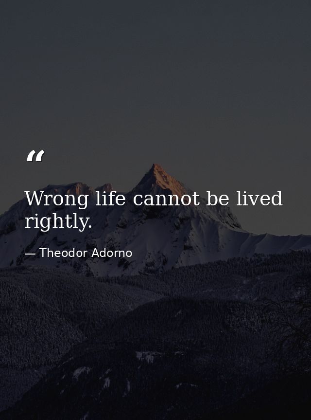 Wrong life cannot be lived rightly. — Theodor Adorno