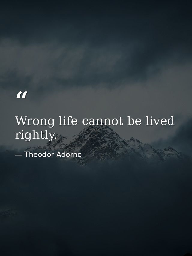 Wrong life cannot be lived rightly. — Theodor Adorno