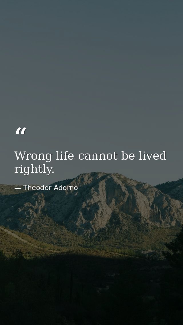 Wrong life cannot be lived rightly. — Theodor Adorno