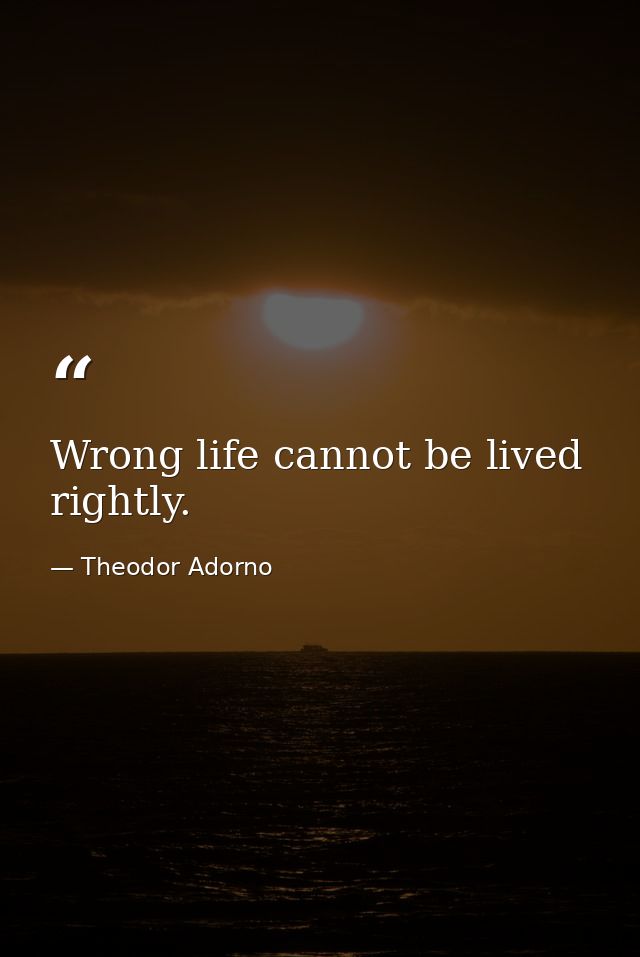 Wrong life cannot be lived rightly. — Theodor Adorno