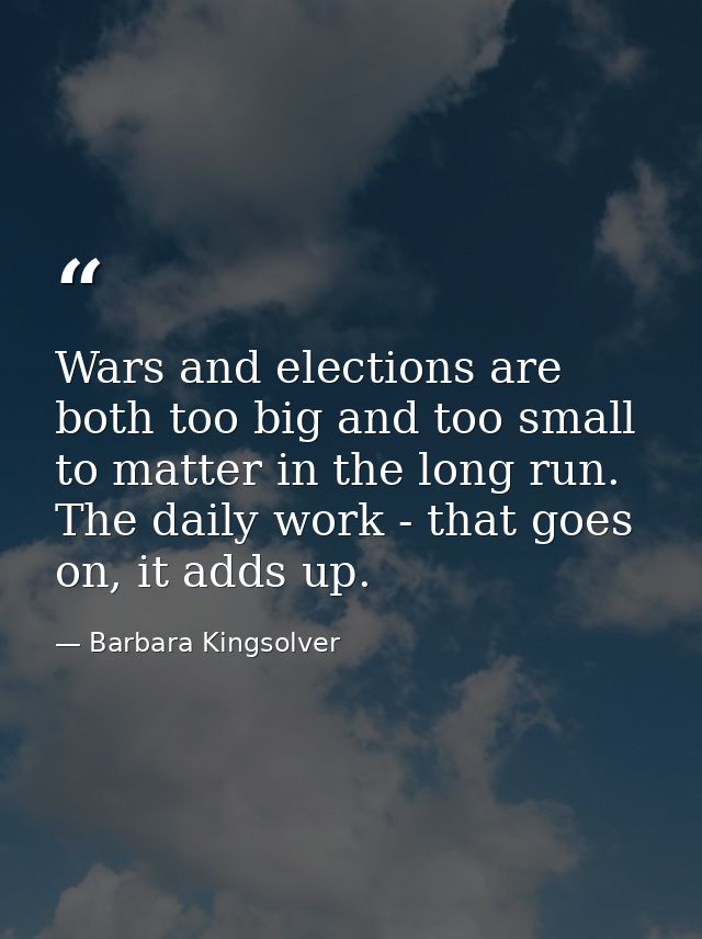 Wars and elections are both too big and too small to matter in the long run. The daily work - that goes on, it adds up. — Barbara Kingsolver