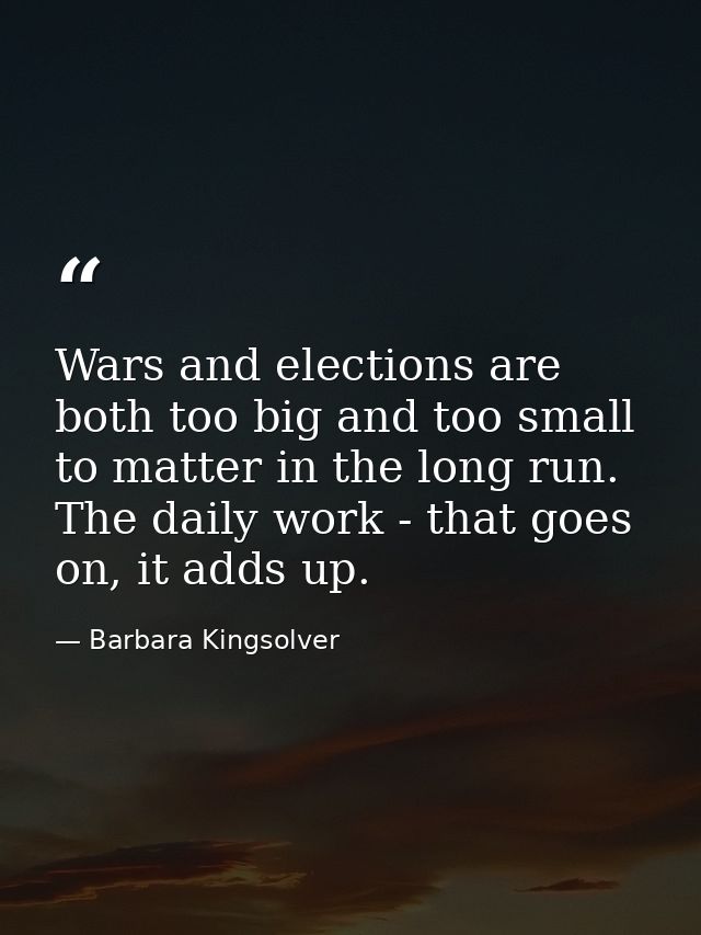 Wars and elections are both too big and too small to matter in the long run. The daily work - that goes on, it adds up. — Barbara Kingsolver