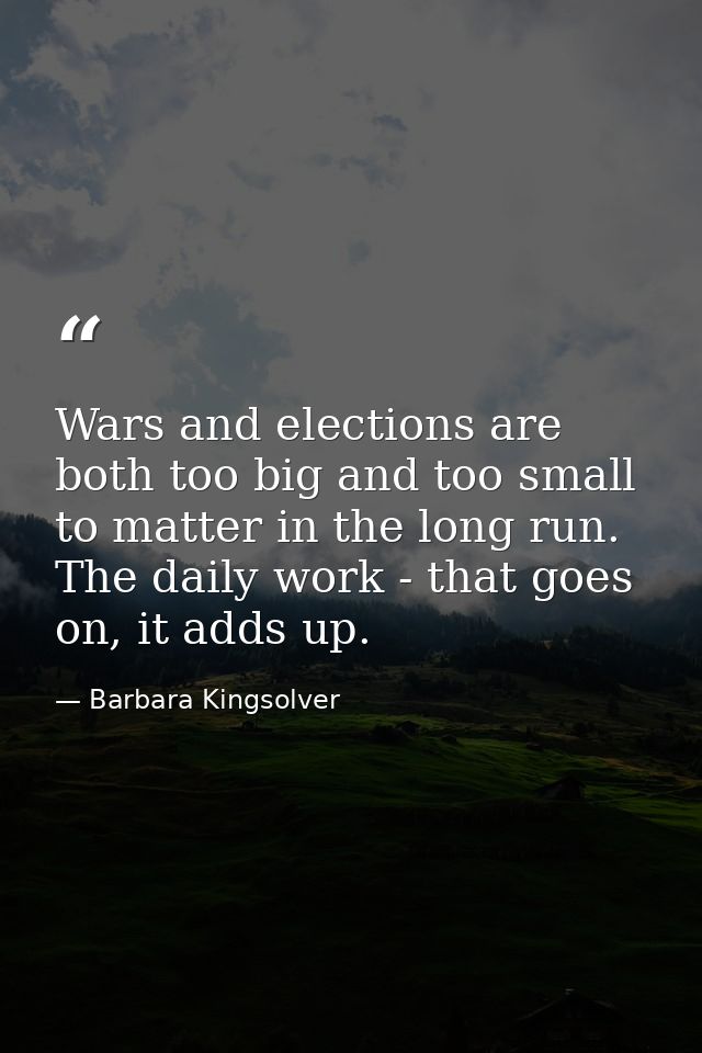Wars and elections are both too big and too small to matter in the long run. The daily work - that goes on, it adds up. — Barbara Kingsolver