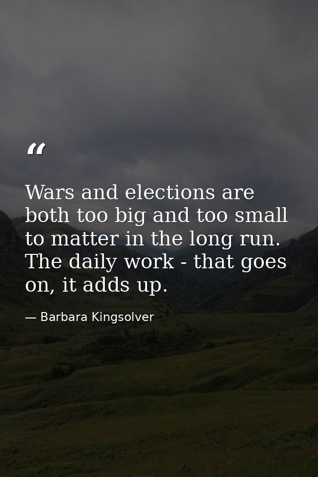 Wars and elections are both too big and too small to matter in the long run. The daily work - that goes on, it adds up. — Barbara Kingsolver