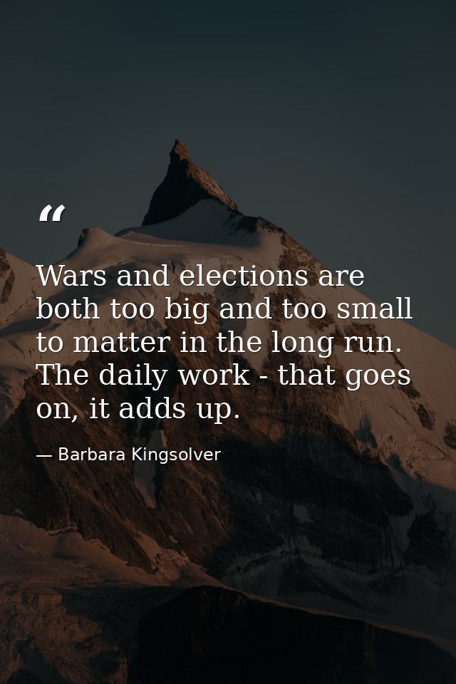 Wars and elections are both too big and too small to matter in the long run. The daily work - that goes on, it adds up. — Barbara Kingsolver