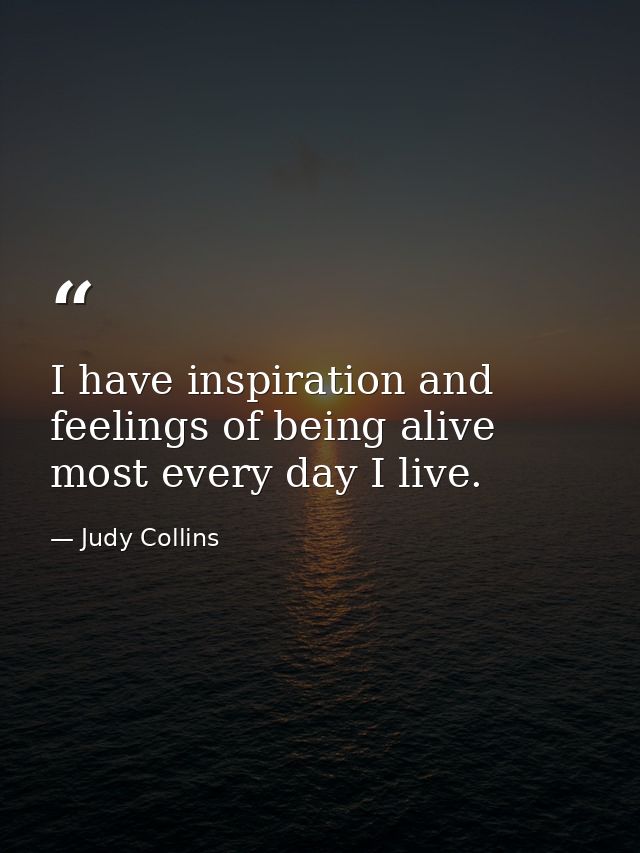 I have inspiration and feelings of being alive most every day I live. — Judy Collins