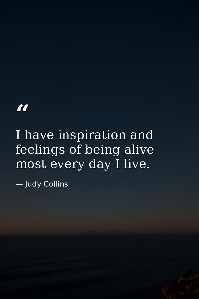 I have inspiration and feelings of being alive most every day I live. — Judy Collins