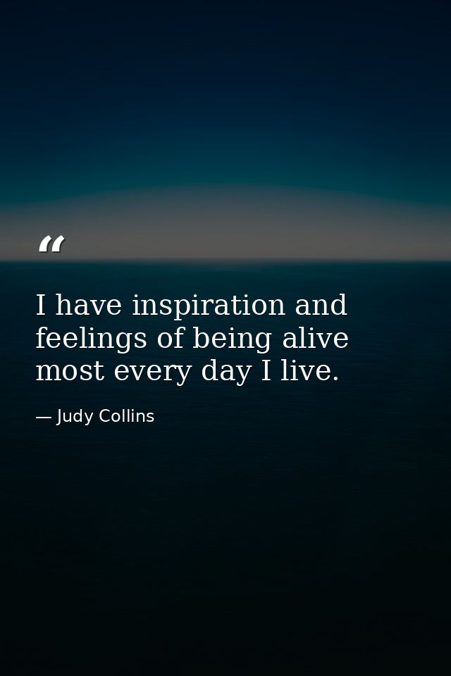 I have inspiration and feelings of being alive most every day I live. — Judy Collins