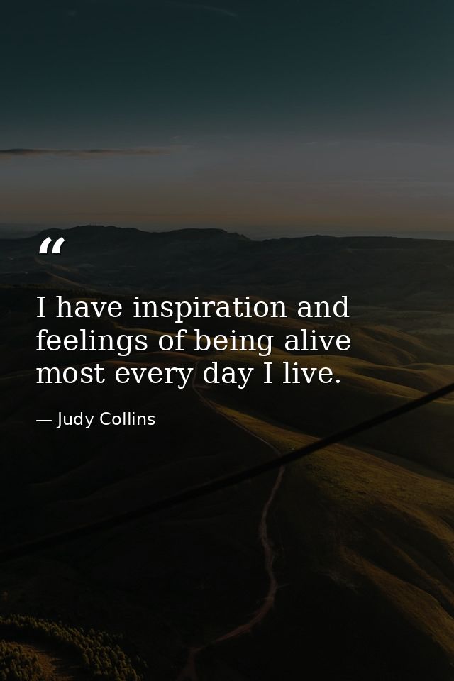 I have inspiration and feelings of being alive most every day I live. — Judy Collins