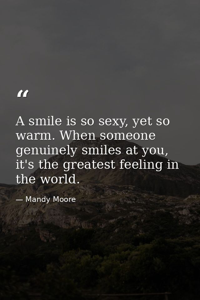 A smile is so sexy, yet so warm. When someone genuinely smiles at you, it's the greatest feeling in the world. — Mandy Moore