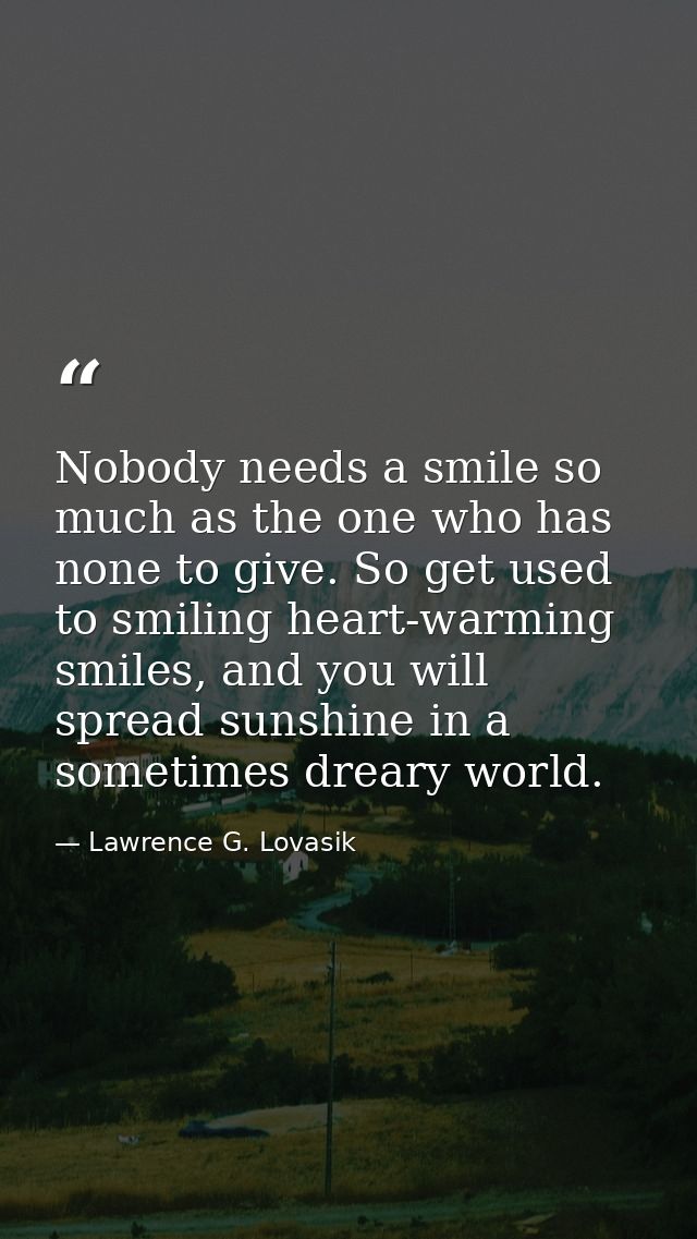 Nobody needs a smile so much as the one who has none to give. So get used to smiling heart-warming smiles, and you will  — Lawrence G. Lovasik