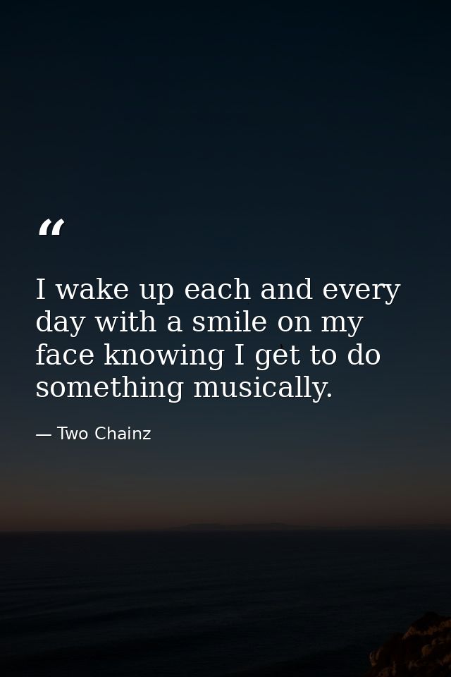 I wake up each and every day with a smile on my face knowing I get to do something musically. — Two Chainz