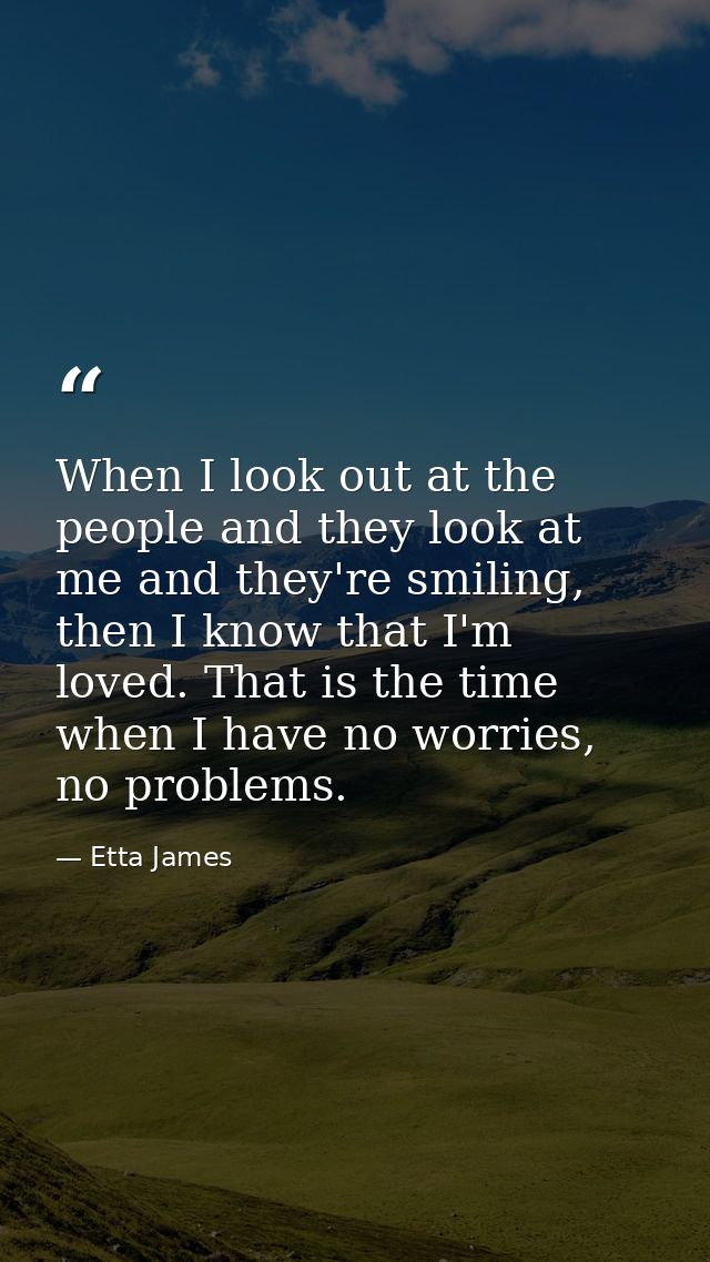 When I look out at the people and they look at me and they're smiling, then I know that I'm loved. That is the time when — Etta James
