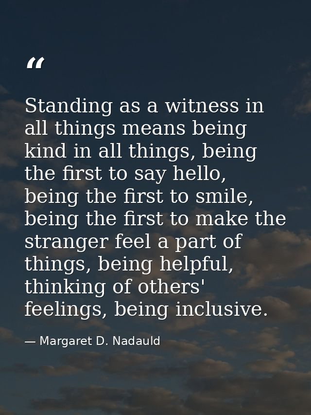 Standing as a witness in all things means being kind in all things, being the first to say hello, being the first to smi — Margaret D. Nadauld