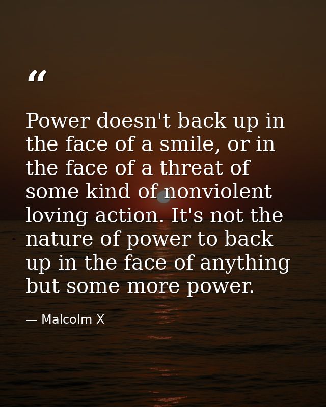 Power doesn't back up in the face of a smile, or in the face of a threat of some kind of nonviolent loving action. It's  — Malcolm X