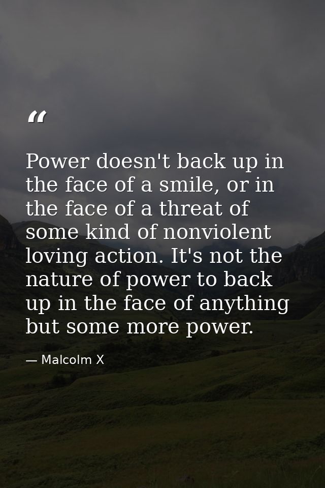 Power doesn't back up in the face of a smile, or in the face of a threat of some kind of nonviolent loving action. It's  — Malcolm X