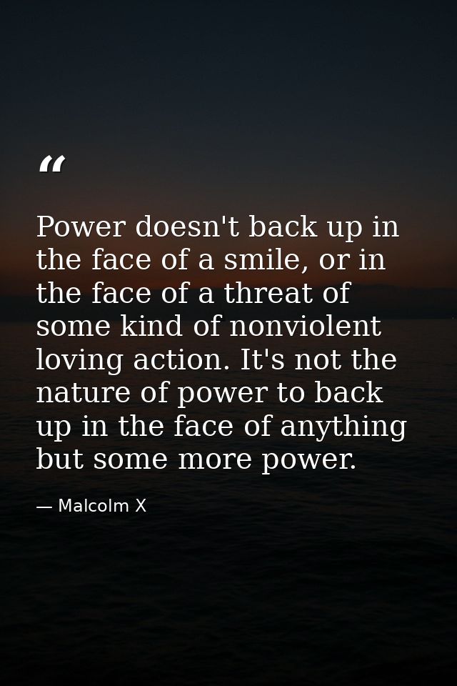 Power doesn't back up in the face of a smile, or in the face of a threat of some kind of nonviolent loving action. It's  — Malcolm X