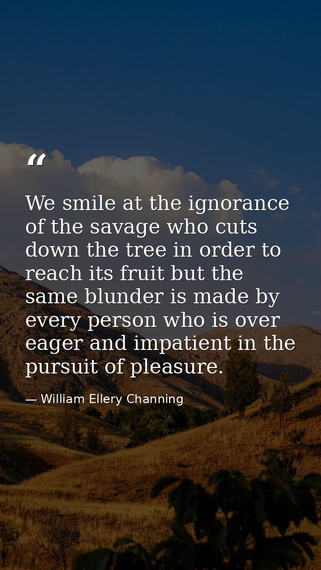 We smile at the ignorance of the savage who cuts down the tree in order to reach its fruit but the same blunder is made  — William Ellery Channing