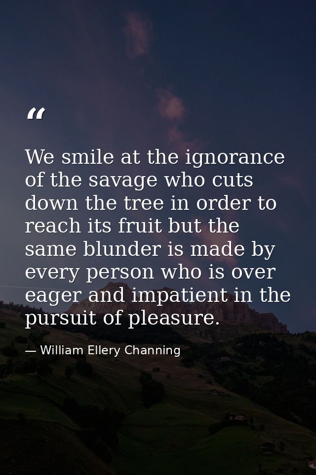 We smile at the ignorance of the savage who cuts down the tree in order to reach its fruit but the same blunder is made  — William Ellery Channing