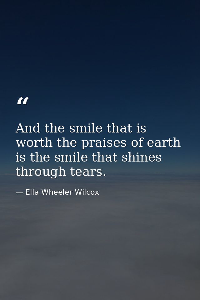 And the smile that is worth the praises of earth is the smile that shines through tears. — Ella Wheeler Wilcox