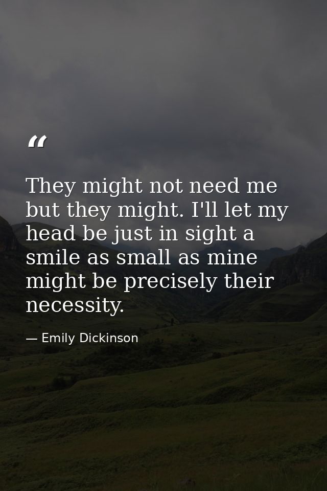 They might not need me but they might. I'll let my head be just in sight a smile as small as mine might be precisely the — Emily Dickinson