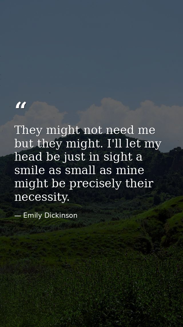 They might not need me but they might. I'll let my head be just in sight a smile as small as mine might be precisely the — Emily Dickinson