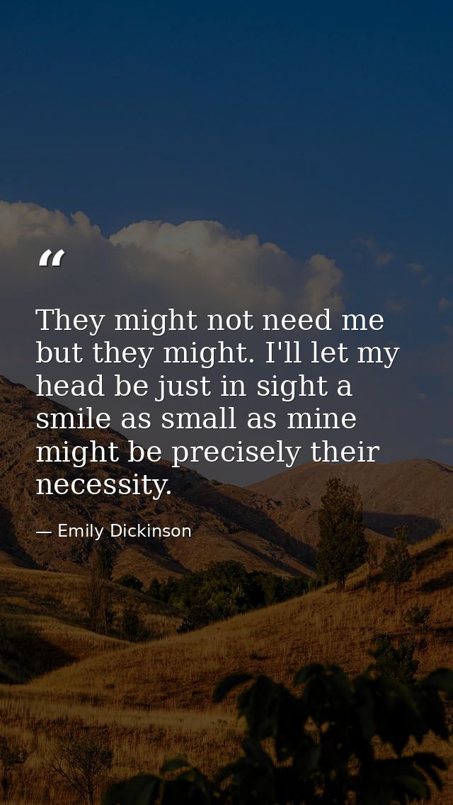 They might not need me but they might. I'll let my head be just in sight a smile as small as mine might be precisely the — Emily Dickinson