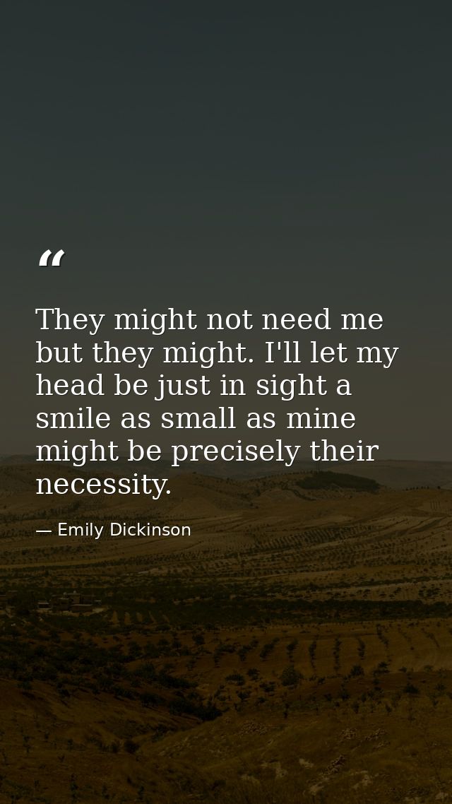 They might not need me but they might. I'll let my head be just in sight a smile as small as mine might be precisely the — Emily Dickinson