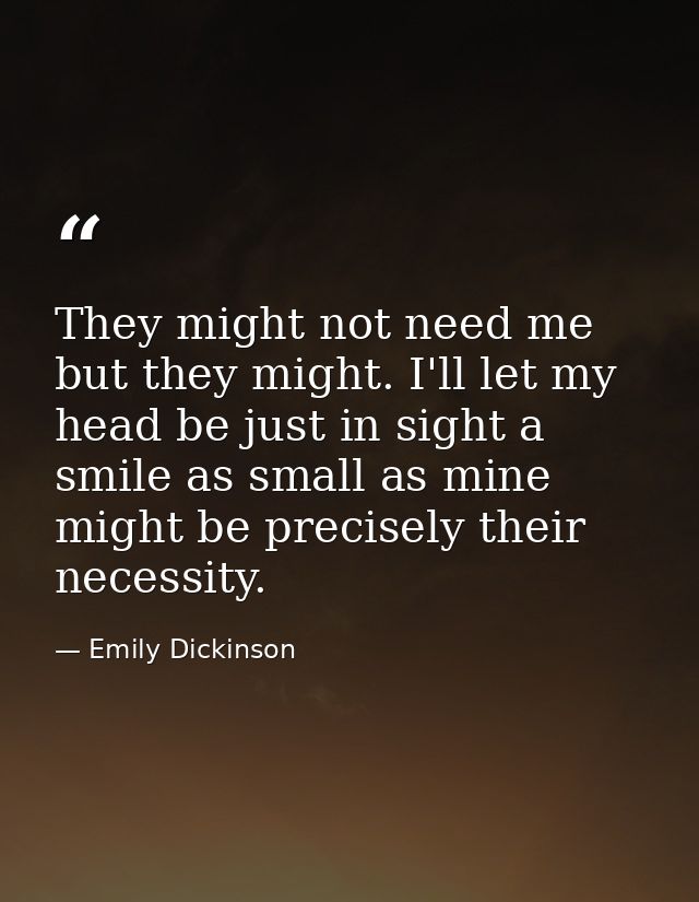 They might not need me but they might. I'll let my head be just in sight a smile as small as mine might be precisely the — Emily Dickinson